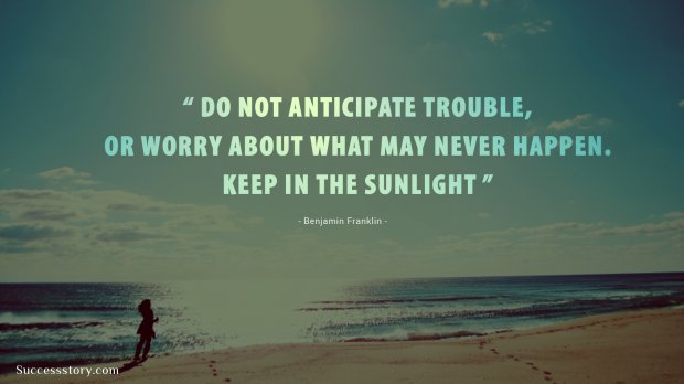 Do not anticipate trouble, or worry about what may never happen. Keep in the sunlight