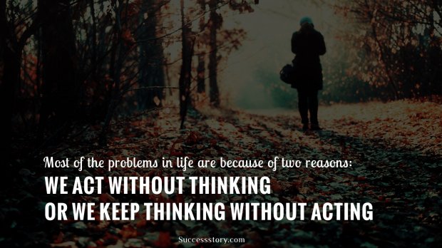 Most of the problems in life are because of two reasons: we act without thinking or we keep thinking without acting